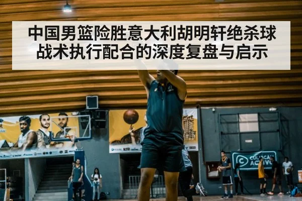 中国男篮险胜意大利胡明轩绝杀球战术执行配合的深度复盘与启示