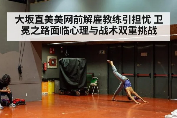 大坂直美美网前解雇教练引担忧 卫冕之路面临心理与战术双重挑战