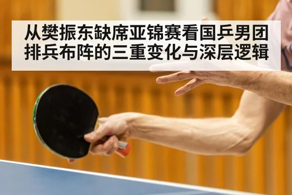 从樊振东缺席亚锦赛看国乒男团排兵布阵的三重变化与深层逻辑