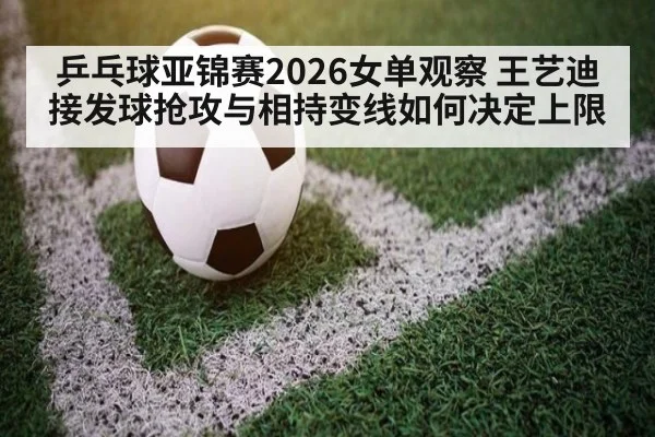 乒乓球亚锦赛2026女单观察 王艺迪接发球抢攻与相持变线如何决定上限