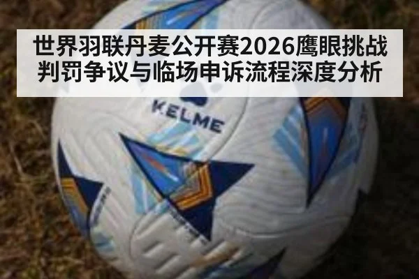 世界羽联丹麦公开赛2026鹰眼挑战判罚争议与临场申诉流程深度分析
