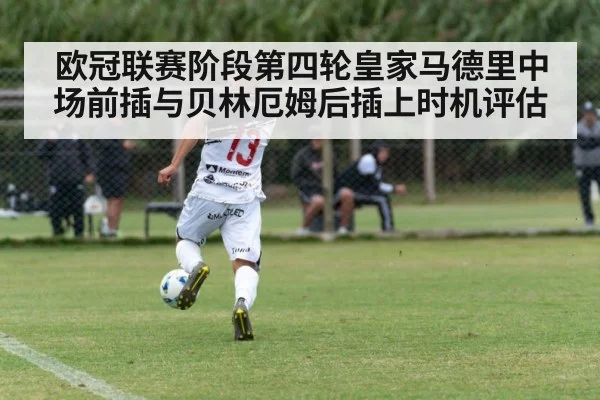 欧冠联赛阶段第四轮皇家马德里中场前插与贝林厄姆后插上时机评估